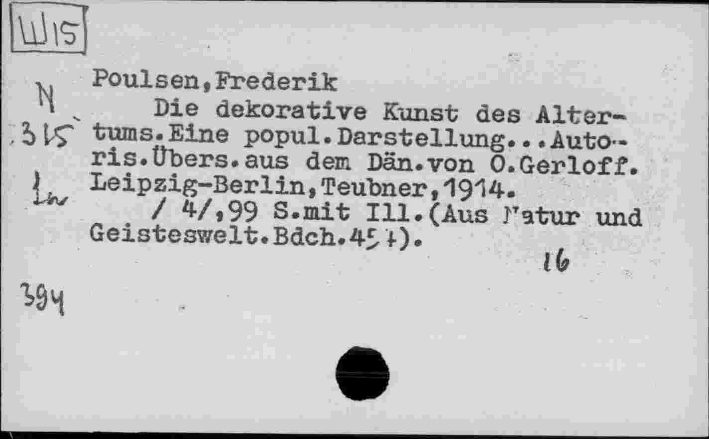 ﻿UJvj
y. Poulsen,Frederik
'' ч Die dekorative Kunst des Alter-
, 5LÇ turns.Eine popul.Darstellung...Auto-ris.Übers.aus dem Dän.von 0.Gerloff.
). Leipzig-Berlin,Teubner,1914.
/ 47»99 S.mit Ill.(Aus Fatur und Geisteswelt.Bdch. 4£ 1).